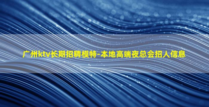 广州ktv长期招聘模特-本地高端夜总会招人信息